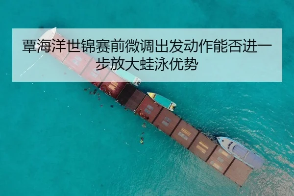覃海洋世锦赛前微调出发动作能否进一步放大蛙泳优势
