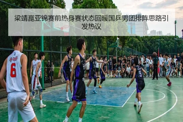 梁靖崑亚锦赛前热身赛状态回暖国乒男团排阵思路引发热议